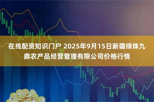 在线配资知识门户 2025年9月15日新疆绿珠九鼎农产品经营管理有限公司价格行情