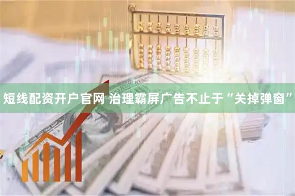 短线配资开户官网 治理霸屏广告不止于“关掉弹窗”