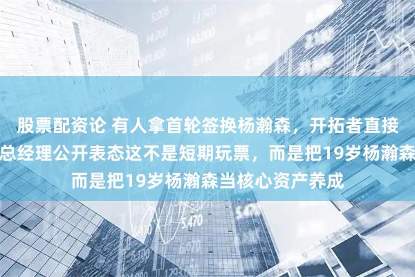 股票配资论 有人拿首轮签换杨瀚森，开拓者直接拒绝交易，球队总经理公开表态这不是短期玩票，而是把19岁杨瀚森当核心资产养成