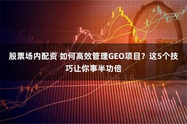股票场内配资 如何高效管理GEO项目？这5个技巧让你事半功倍