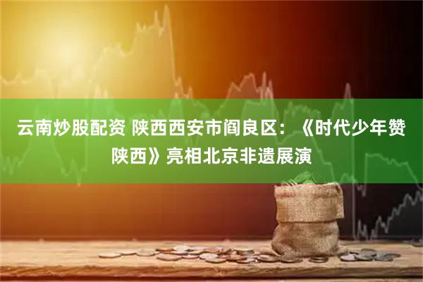 云南炒股配资 陕西西安市阎良区：《时代少年赞陕西》亮相北京非遗展演