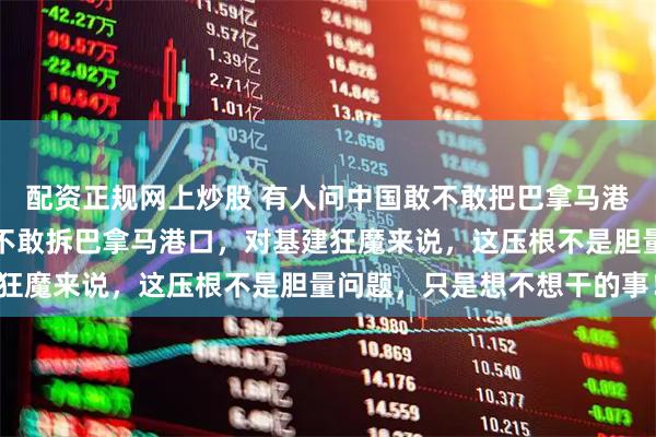 配资正规网上炒股 有人问中国敢不敢把巴拿马港口拆个精光？中国哪是不敢拆巴拿马港口，对基建狂魔来说，这压根不是胆量问题，只是想不想干的事！