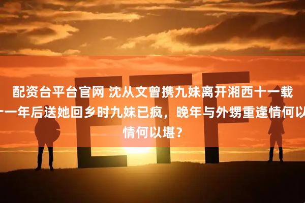 配资台平台官网 沈从文曾携九妹离开湘西十一载，十一年后送她回乡时九妹已疯，晚年与外甥重逢情何以堪？