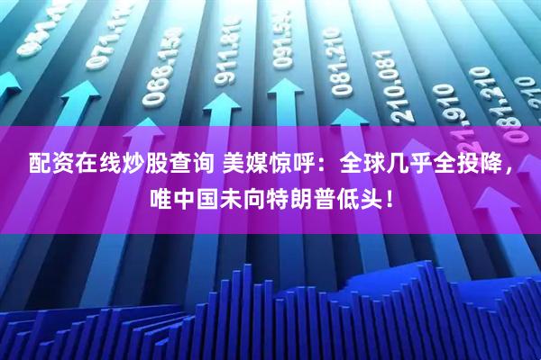 配资在线炒股查询 美媒惊呼：全球几乎全投降，唯中国未向特朗普低头！
