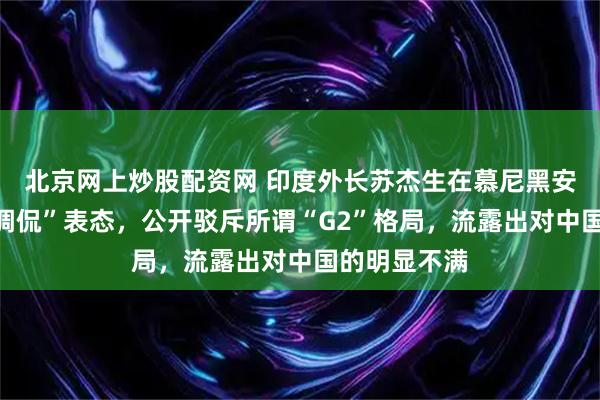 北京网上炒股配资网 印度外长苏杰生在慕尼黑安全论坛上“调侃”表态，公开驳斥所谓“G2”格局，流露出对中国的明显不满
