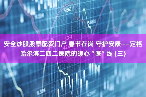 安全炒股股票配资门户 春节在岗 守护安康——定格哈尔滨二四二医院的暖心“医”线 (三)