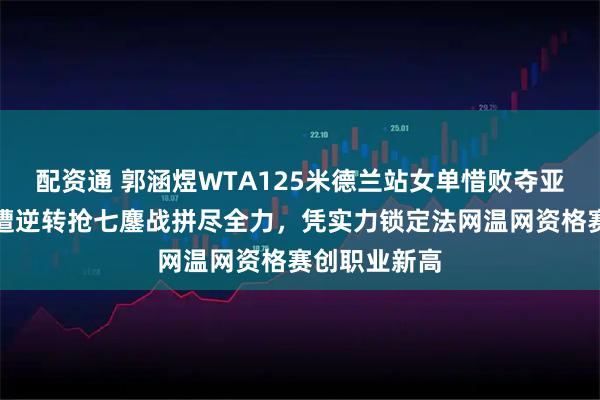 配资通 郭涵煜WTA125米德兰站女单惜败夺亚，首盘领先遭逆转抢七鏖战拼尽全力，凭实力锁定法网温网资格赛创职业新高