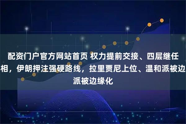 配资门户官方网站首页 权力提前交接、四层继任链亮相，伊朗押注强硬路线，拉里贾尼上位、温和派被边缘化