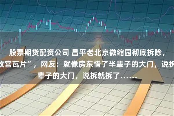 股票期货配资公司 昌平老北京微缩园彻底拆除，万人抢捡 “故宫瓦片”，网友：就像房东惜了半辈子的大门，说拆就拆了……