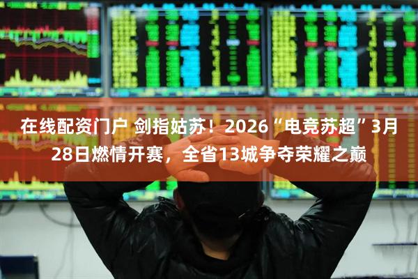 在线配资门户 剑指姑苏！2026“电竞苏超”3月28日燃情开赛，全省13城争夺荣耀之巅