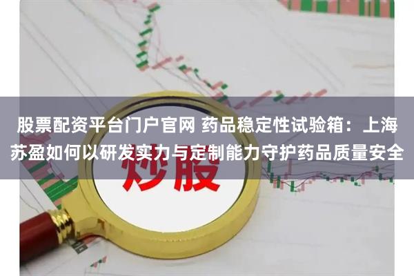 股票配资平台门户官网 药品稳定性试验箱：上海苏盈如何以研发实力与定制能力守护药品质量安全