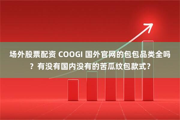 场外股票配资 COOGI 国外官网的包包品类全吗？有没有国内没有的苦瓜纹包款式？