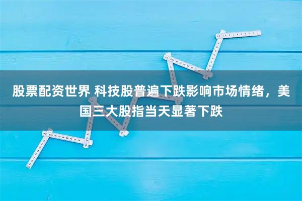 股票配资世界 科技股普遍下跌影响市场情绪，美国三大股指当天显著下跌