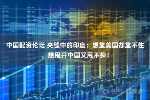 中国配资论坛 夹缝中的印度：想靠美国却靠不住，想甩开中国又甩不掉！